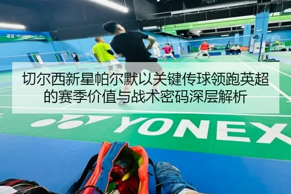 切尔西新星帕尔默以关键传球领跑英超的赛季价值与战术密码深层解析