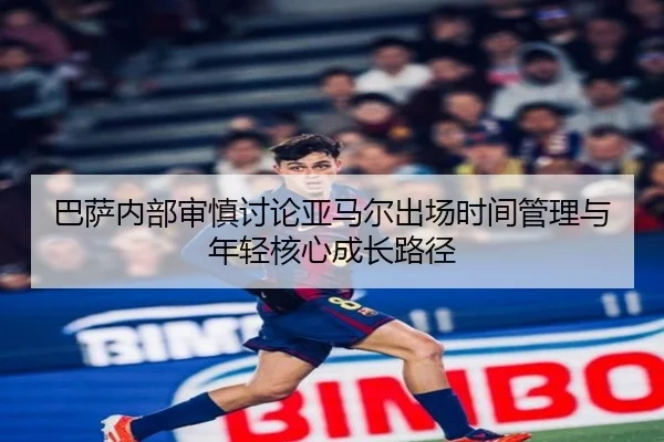 巴萨内部审慎讨论亚马尔出场时间管理与年轻核心成长路径
