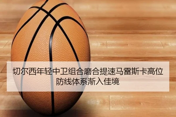 切尔西年轻中卫组合磨合提速马雷斯卡高位防线体系渐入佳境
