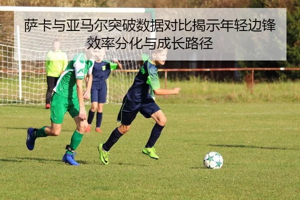 萨卡与亚马尔突破数据对比揭示年轻边锋效率分化与成长路径